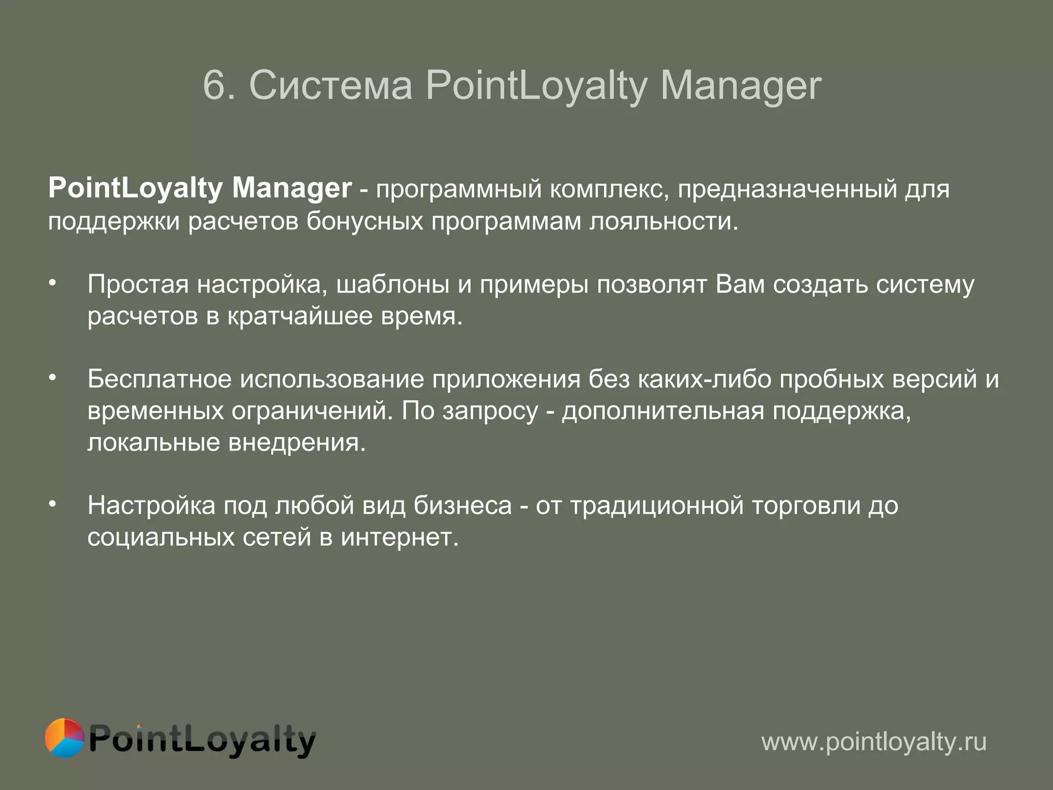 6 .  Система  PointLoyalty Manager   PointLoyalty Manager  -  программный комплекс, предназначенный для  поддержки расчетов бонусных программам лояльности.  Простая настройка, шаблоны и примеры позволят Вам создать систему  расчетов в кратчайшее время. Бесплатное использование приложения без каких-либо пробных версий и  временных ограничений. По запросу - дополнительная поддержка, локальные внедрения. Настройка под любой вид бизнеса - от традиционной торговли до социальных сетей в интернет.  