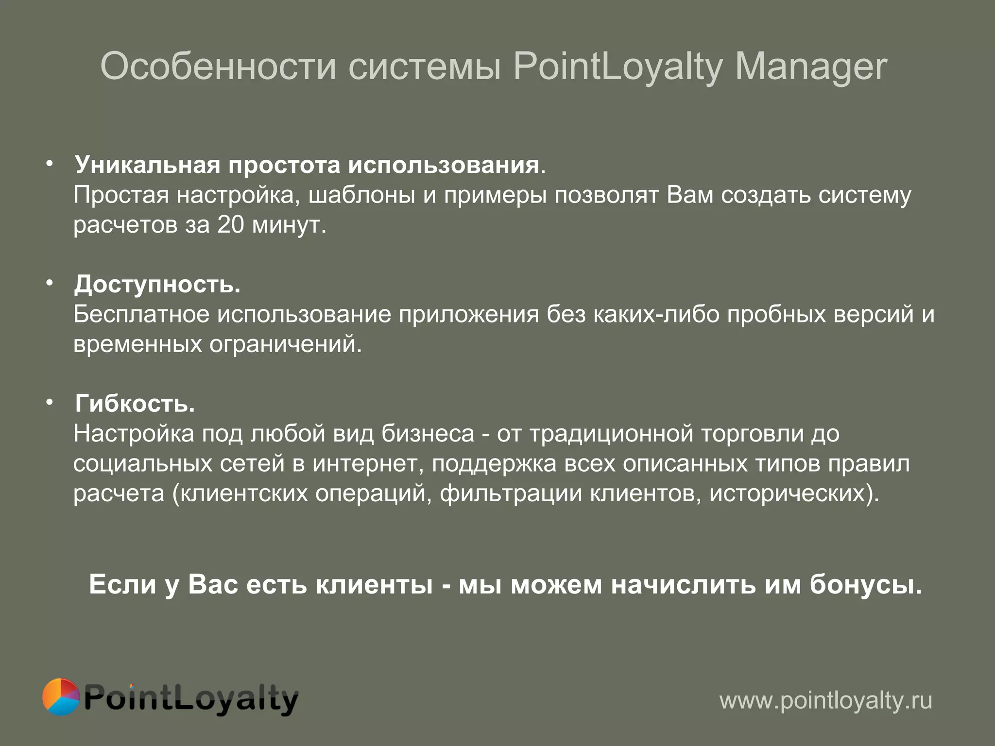 Особенности системы  PointLoyalty Manager Уникальная простота использования .  Простая настройка, шаблоны и примеры позволят Вам создать систему  расчетов за 20 минут. Доступность.  Бесплатное использование приложения без каких-либо пробных версий и  временных ограничений. Гибкость. Настройка под любой вид бизнеса - от традиционной торговли до  социальных сетей в интернет,   поддержка всех описанных типов правил расчета (клиентских операций ,  фильтрации клиентов, исторических). Если у Вас есть клиенты - мы можем начислить им бонусы. 