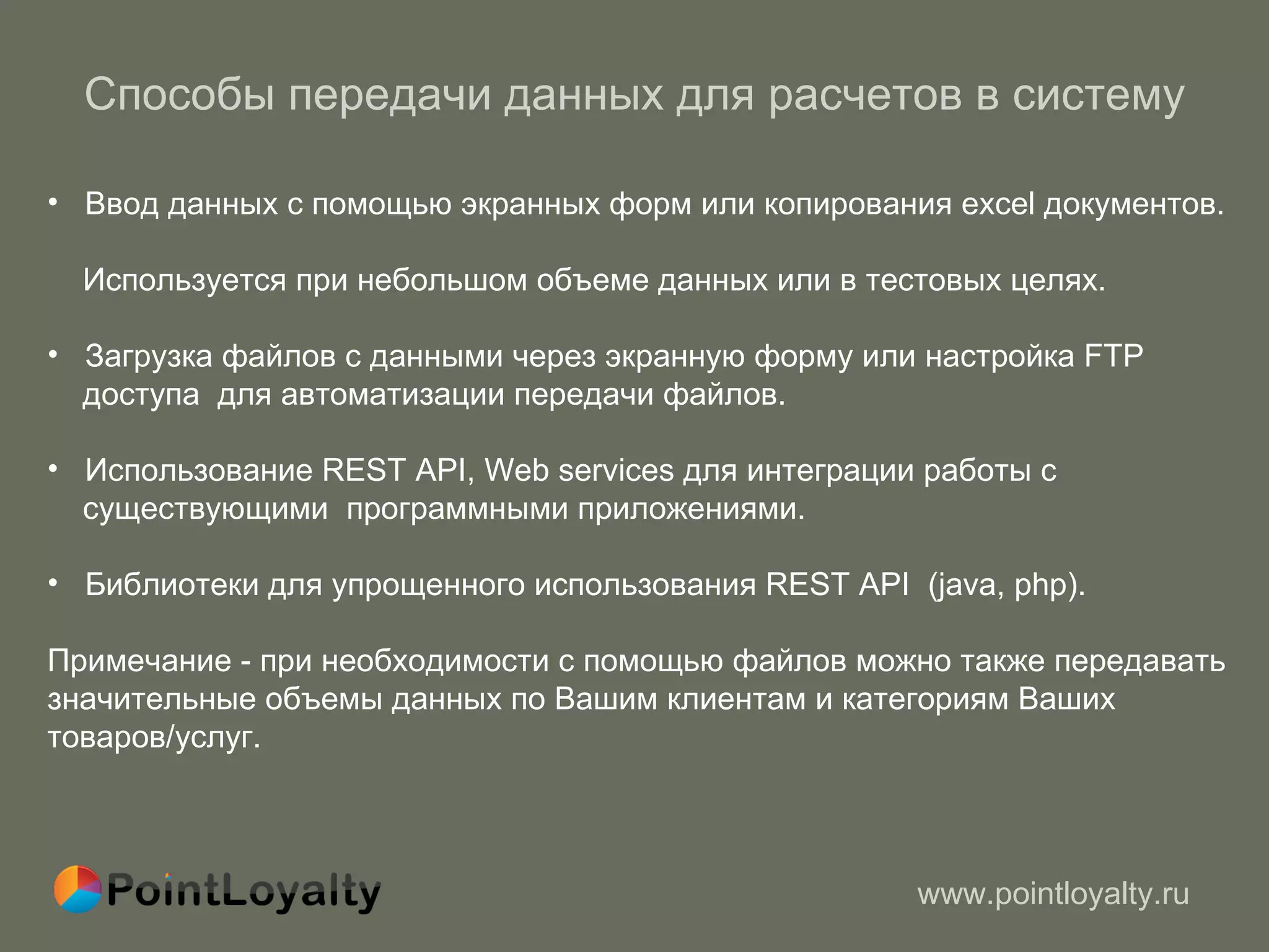 Способы передачи данных для расчетов в систему Ввод данных с помощью экранных форм или копирования excel документов.  Используется при небольшом объеме данных или в тестовых целях. Загрузка файлов с данными через экранную форму или настройка FTP доступа  для автоматизации передачи файлов. Использование  REST API, W eb services для интеграции работы с  существующими  программными приложениями.  Библиотеки для упрощенного использования  REST API  (java, php) . Примечание - при необходимости с помощью файлов можно также передавать значительные объемы данных по Вашим клиентам и категориям Ваших товаров/услуг. 