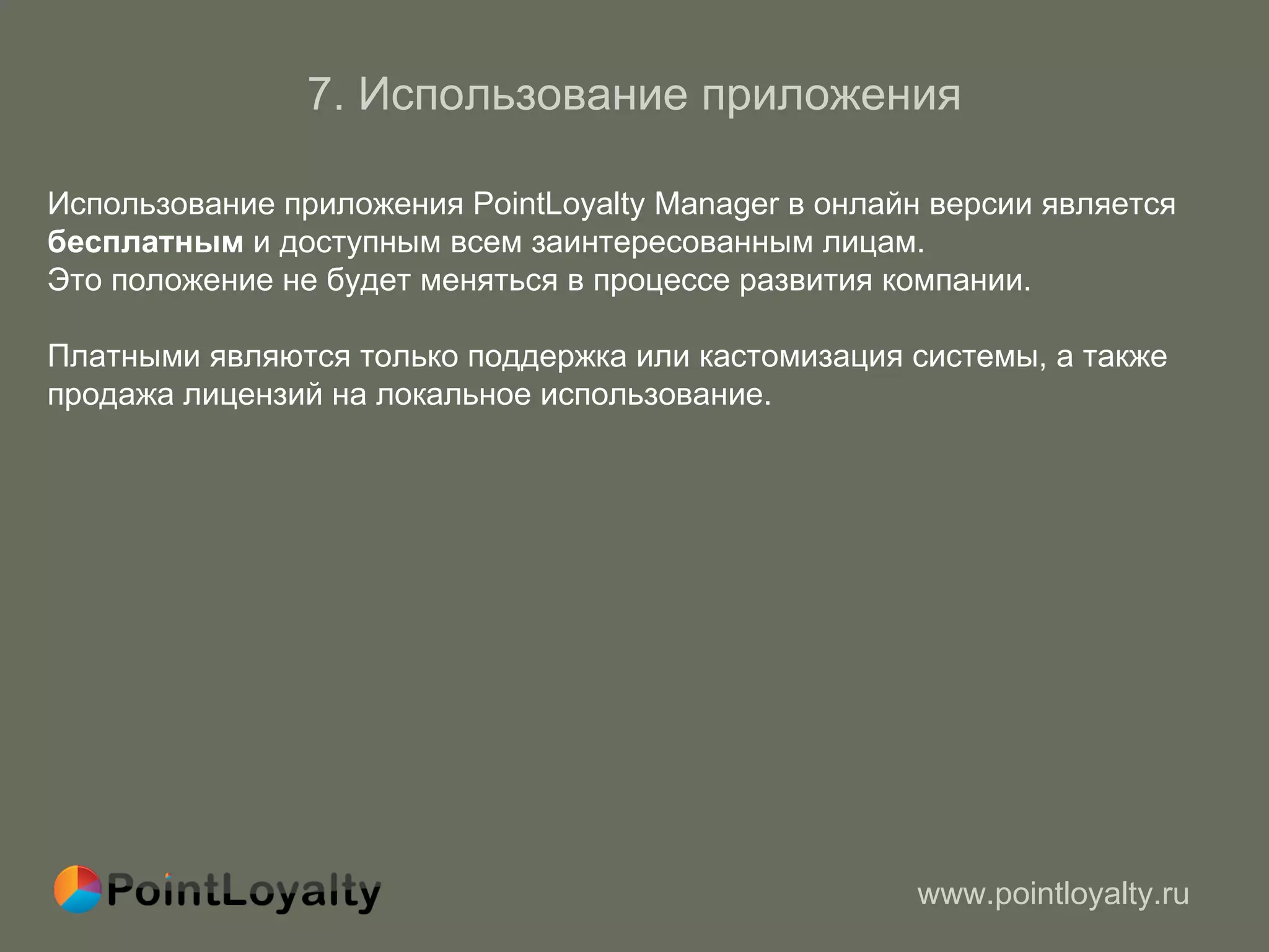 7.  Использование приложения Использование приложения PointLoyalty Manager в онлайн версии является  бесплатным  и доступным всем заинтересованным лицам.  Это положение не будет меняться в процессе развития компании. Платными являются только поддержка или кастомизация системы, а также продажа лицензий на локальное использование. 