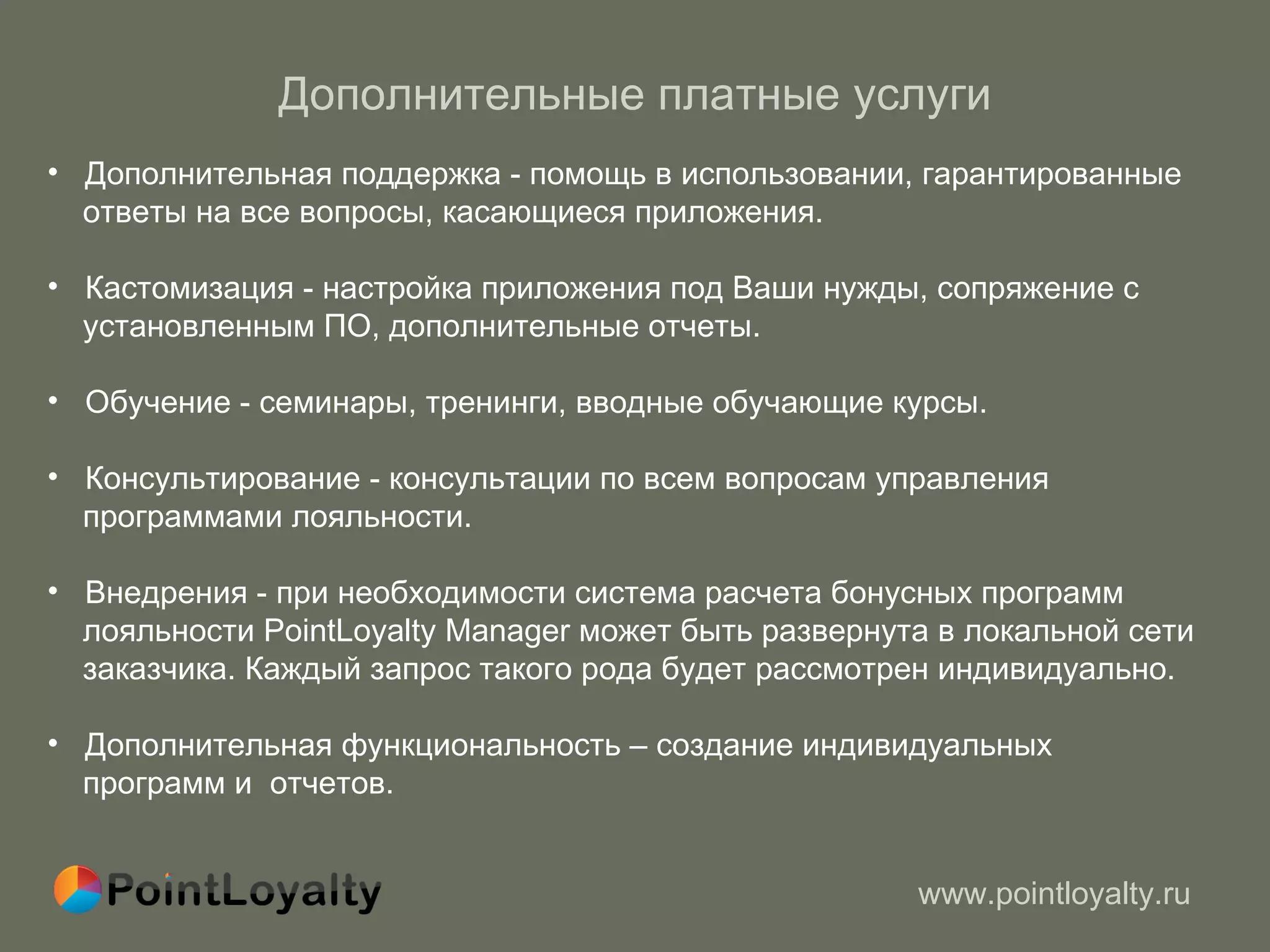 Дополнительные платные услуги Дополнительная поддержка - помощь в использовании, гарантированные  ответы на все вопросы, касающиеся приложения. Кастомизация - настройка приложения под Ваши нужды, сопряжение с  установленным ПО, дополнительные отчеты. Обучение - семинары, тренинги, вводные обучающие курсы. Консультирование - консультации по всем вопросам управления  программами лояльности. Внедрения - при необходимости система расчета бонусных программ  лояльности PointLoyalty Manager может быть развернута в локальной сети  заказчика. Каждый запрос такого рода будет рассмотрен индивидуально. Дополнительная функциональность – создание индивидуальных  программ и  отчетов. 