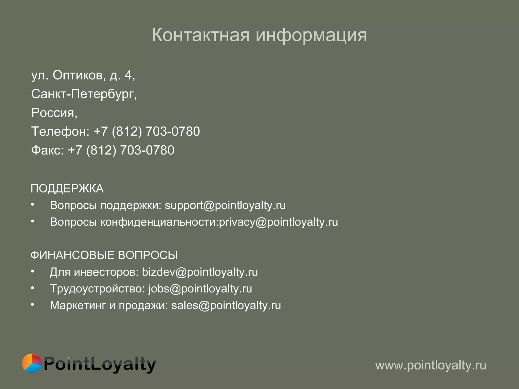 Контактная информация ул. Оптиков, д. 4,  Санкт-Петербург,  Россия,  Телефон: +7 (812) 703-0780 Факс: +7 (812) 703-0780  ПОДДЕРЖКА Вопросы поддержки: support@pointloyalty.ru Вопросы конфиденциальности:privacy@pointloyalty.ru ФИНАНСОВЫЕ ВОПРОСЫ Для инвесторов: bizdev@pointloyalty.ru Трудоустройство: jobs@pointloyalty.ru Маркетинг и продажи: sales@pointloyalty.ru  