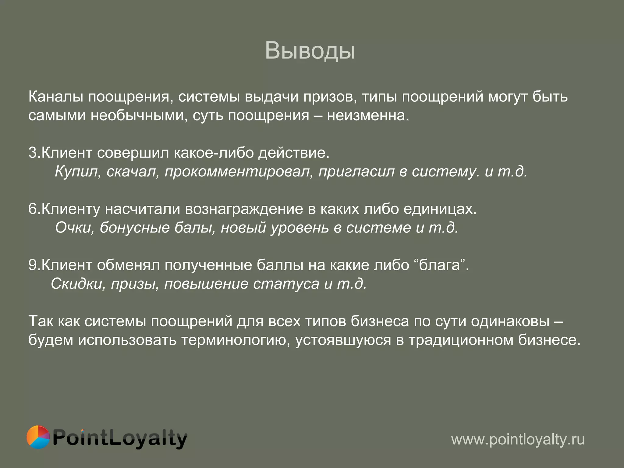 Выводы   Каналы поощрения, системы выдачи призов, типы поощрений могут быть самыми необычными, суть поощрения – неизменна.  Клиент совершил какое-либо действие.  Купил, скачал, прокомментировал, пригласил в систему.   и т.д. Клиенту насчитали вознаграждение в каких либо единицах. Очки, бонусные балы, новый уровень в системе   и т.д. Клиент обменял полученные баллы на какие либо  “ блага ” . Скидки, призы, повышение статуса   и т.д. Так как системы поощрений для всех типов бизнеса по сути одинаковы –  будем использовать терминологию, устоявшуюся в традиционном бизнесе. 