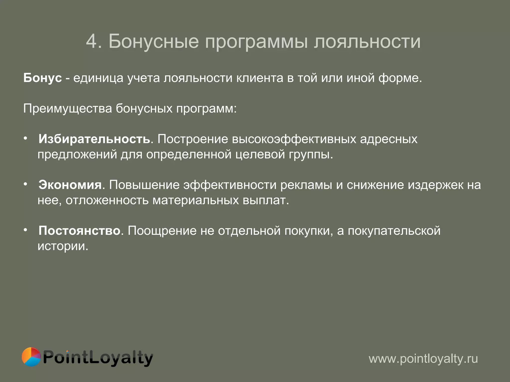 4 .  Бонусные программы лояльности   Бонус  - единица учета лояльности клиента в той или иной форме. Преимущества бонусных программ : Избирательность . Построение высокоэффективных адресных  предложений   для определенной целевой группы.  Экономия . Повышение эффективности рекламы и снижение издержек на  нее, отложенность материальных выплат.  Постоянство . Поощрение не отдельной покупки, а покупательской  истории.  