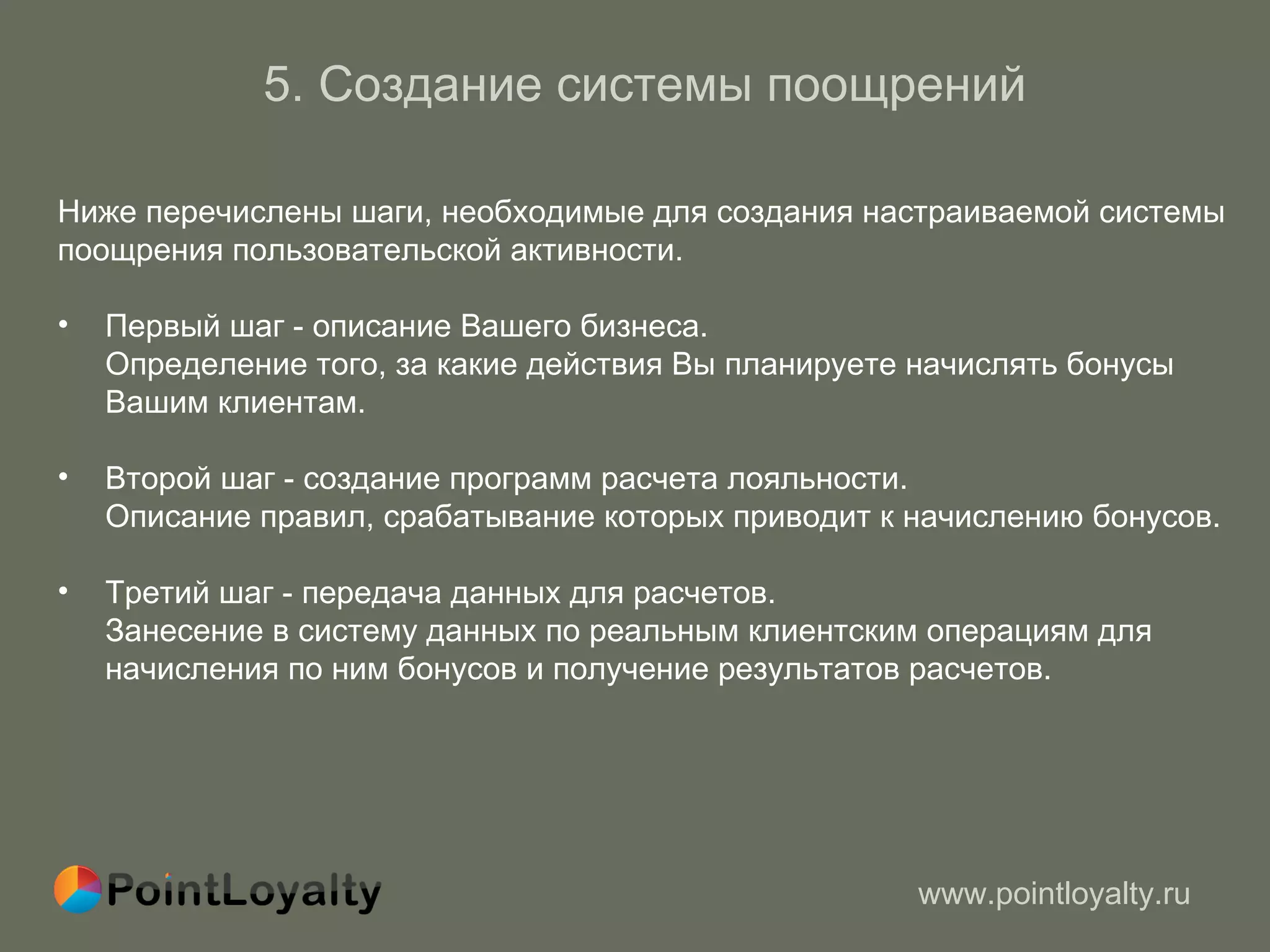 5. Создание системы поощрений Ниже перечислены шаги, необходимые для создания настраиваемой системы  поощрения пользовательской активности.  Первый шаг - описание Вашего бизнеса. Определение того, за какие действия Вы планируете начислять бонусы   Вашим клиентам. Второй шаг - создание программ расчета лояльности.  Описание правил, срабатывание которых приводит к начислению бонусов.  Третий шаг - передача данных для расчетов. Занесение в систему данных по реальным клиентским операциям для начисления по ним бонусов   и получение результатов расчетов . 