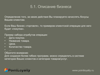 5.1.   Описание бизнеса Определение того, за какие действия Вы планируете начислять бонусы   Вашим клиентам. Если Ваш бизнес «торговля», то примером клиентской операции для него  будет «покупка». Пример набора атрибутов операции : Дата покупки. Название товара. Цена. Количество товара. …  Обратите внимание : Для создания более гибких программ, можно определить в системе  категории Ваших клиентов и категории товаров / услуг. 