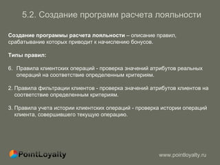 5. 2.   Создание программ   расчета лояльности Создание программы расчета лояльности  – описание правил,   срабатывание которых приводит к начислению бонусов . Типы правил : Правила клиентских операций - проверка значений атрибутов реальных операций на соответствие определенным критериям. 2.  Правила фильтрации клиентов - проверка значений атрибутов клиентов на   соответствие определенным критериям. 3.  Правила учета истории клиентских операций - проверка истории операций  клиента, совершившего текущую операцию. 