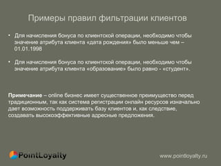 Примеры правил фильтрации клиентов  Для начисления бонуса по клиентской операции, необходимо чтобы  значение атрибута клиента «дата рождения» было меньше чем –  01.01.1998 Для начисления бонуса по клиентской операции, необходимо чтобы  значение атрибута клиента «образование» было равно - «студент». Примечание  –  online  бизнес имеет существенное преимущество перед традиционным, так как система регистрации онлайн ресурсов изначально дает возможность поддерживать базу клиентов и, как следствие, создавать высокоэффективные адресные предложения.  