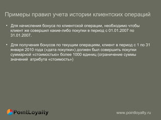 Примеры правил учета истории клиентских операций   Для начисления бонуса по клиентской операции, необходимо чтобы  клиент же совершил какие-либо покупки в период с 01.01.2007 по  31.01.2007. Для получения бонусов по текущим операциям, клиент в период с 1 по 31  января 2010 года («дата покупки») должен был совершить покупки  суммарной «стоимостью» более 1000 единиц (ограничение суммы  значений  атрибута «стоимость») 
