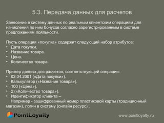 5 . 3.   Передача данных для расчетов Занесение в систему данных по реальным клиентским операциям для начисления по ним бонусов согласно зарегистрированным в системе предложениям лояльности. Пусть операция «покупка» содержит следующий набор атрибутов: Дата покупки. Название товара. Цена. Количество товара. Пример данных для расчетов, соответствующей операции: 02.04.2001 («Дата покупки»). Калькулятор («Название товара»). 100 («Цена»). 2 («Количество товара»). Идентификатор клиента –  Например - зашифрованный номер пластиковой карты (традиционный магазин), логин в систему (онлайн ресурс) . 