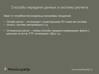 Способы передачи данных в систему расчета Завит от потребностей владельца программы поощрений.  Онлайн расчет – интеграция с существующим ПО   таким как системы  оплаты, системы авторизации и т.д. Отложенный расчет – любые способы передачи информации :  файлы с  данными по почте,  FTP , интеграция с БД и т.д. 