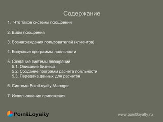 Содержание  Что такое системы поощрений  2. Виды поощрений  3. Вознаграждения пользователей (клиентов)  4. Бонусные программы лояльности  5. Создание системы поощрений 5.1. Описание бизнеса 5.2. Создание программ расчета лояльности 5.3. Передача данных для расчетов 6. Система PointLoyalty Manager  7 . Использование приложения  