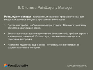 6 .  Система  PointLoyalty Manager   PointLoyalty Manager  -  программный комплекс, предназначенный для  поддержки расчетов бонусных программам лояльности.  Простая настройка, шаблоны и примеры позволят Вам создать систему  расчетов в кратчайшее время. Бесплатное использование приложения без каких-либо пробных версий и  временных ограничений. По запросу - дополнительная поддержка, локальные внедрения. Настройка под любой вид бизнеса - от традиционной торговли до социальных сетей в интернет.  