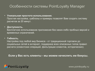 Особенности системы  PointLoyalty Manager Уникальная простота использования .  Простая настройка, шаблоны и примеры позволят Вам создать систему  расчетов за 20 минут. Доступность.  Бесплатное использование приложения без каких-либо пробных версий и  временных ограничений. Гибкость. Настройка под любой вид бизнеса - от традиционной торговли до  социальных сетей в интернет,   поддержка всех описанных типов правил расчета (клиентских операций ,  фильтрации клиентов, исторических). Если у Вас есть клиенты - мы можем начислить им бонусы. 