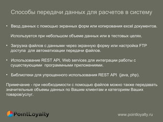 Способы передачи данных для расчетов в систему Ввод данных с помощью экранных форм или копирования excel документов.  Используется при небольшом объеме данных или в тестовых целях. Загрузка файлов с данными через экранную форму или настройка FTP доступа  для автоматизации передачи файлов. Использование  REST API, W eb services для интеграции работы с  существующими  программными приложениями.  Библиотеки для упрощенного использования  REST API  (java, php) . Примечание - при необходимости с помощью файлов можно также передавать значительные объемы данных по Вашим клиентам и категориям Ваших товаров/услуг. 
