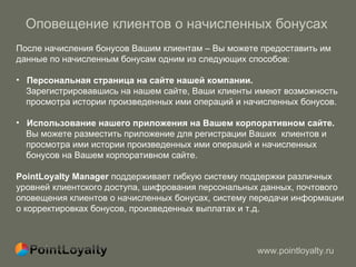 Оповещение клиентов о начисленных бонусах После начисления бонусов Вашим клиентам – Вы можете предоставить им данные по начисленным бонусам одним из следующих способов : Персональная страница на сайте нашей компании.  Зарегистрировавшись на нашем сайте, Ваши клиенты имеют возможность просмотра истории произведенных ими операций и начисленных бонусов. Использование нашего приложения на Вашем корпоративном сайте. Вы можете разместить приложение для регистрации Ваших  клиентов и просмотра ими истории произведенных ими операций и начисленных бонусов на Вашем корпоративном сайте. PointLoyalty Manager  поддерживает гибкую систему поддержки различных уровней клиентского доступа, шифрования персональных данных, почтового оповещения клиентов о начисленных бонусах, систему передачи информации о корректировках бонусов, произведенных выплатах и т.д.  