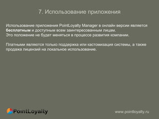 7.  Использование приложения Использование приложения PointLoyalty Manager в онлайн версии является  бесплатным  и доступным всем заинтересованным лицам.  Это положение не будет меняться в процессе развития компании. Платными являются только поддержка или кастомизация системы, а также продажа лицензий на локальное использование. 