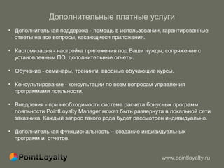Дополнительные платные услуги Дополнительная поддержка - помощь в использовании, гарантированные  ответы на все вопросы, касающиеся приложения. Кастомизация - настройка приложения под Ваши нужды, сопряжение с  установленным ПО, дополнительные отчеты. Обучение - семинары, тренинги, вводные обучающие курсы. Консультирование - консультации по всем вопросам управления  программами лояльности. Внедрения - при необходимости система расчета бонусных программ  лояльности PointLoyalty Manager может быть развернута в локальной сети  заказчика. Каждый запрос такого рода будет рассмотрен индивидуально. Дополнительная функциональность – создание индивидуальных  программ и  отчетов. 