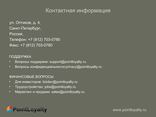 Контактная информация ул. Оптиков, д. 4,  Санкт-Петербург,  Россия,  Телефон: +7 (812) 703-0780 Факс: +7 (812) 703-0780  ПОДДЕРЖКА Вопросы поддержки: support@pointloyalty.ru Вопросы конфиденциальности:privacy@pointloyalty.ru ФИНАНСОВЫЕ ВОПРОСЫ Для инвесторов: bizdev@pointloyalty.ru Трудоустройство: jobs@pointloyalty.ru Маркетинг и продажи: sales@pointloyalty.ru  