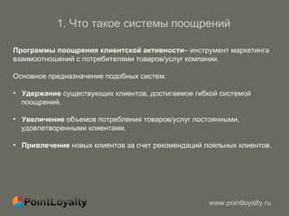 1.  Что такое системы поощрений   Программы поощрения клиентской активности – инструмент маркетинга взаимоотношений с потребителями товаров/услуг компании. Основное предназначение подобных систем : Удержание  существующих клиентов, достигаемое гибкой системой  поощрений.  Увеличение  объемов потребления товаров/услуг постоянными,  удовлетворенными клиентами.  Привлечение  новых клиентов за счет рекомендаций лояльных клиентов.  