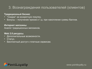 3 .  Вознаграждения пользователей (клиентов)   Традиционный бизнес ” Скидки ”  за конкретную покупку. Бонусы  –  получение призов и т.д. при накоплении суммы баллов. Интернет магазины Аналог традиционных магазинов. Web 2.0  ресурсы .  Дополнительные возможности . Статус.  Бесплатный доступ к платным сервисам. 