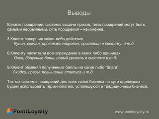 Выводы   Каналы поощрения, системы выдачи призов, типы поощрений могут быть самыми необычными, суть поощрения – неизменна.  Клиент совершил какое-либо действие.  Купил, скачал, прокомментировал, пригласил в систему.   и т.д. Клиенту насчитали вознаграждение в каких либо единицах. Очки, бонусные балы, новый уровень в системе   и т.д. Клиент обменял полученные баллы на какие либо  “ блага ” . Скидки, призы, повышение статуса   и т.д. Так как системы поощрений для всех типов бизнеса по сути одинаковы –  будем использовать терминологию, устоявшуюся в традиционном бизнесе. 