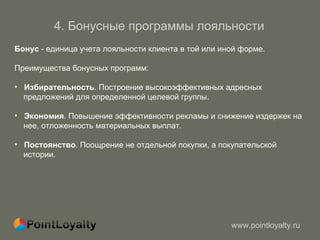 4 .  Бонусные программы лояльности   Бонус  - единица учета лояльности клиента в той или иной форме. Преимущества бонусных программ : Избирательность . Построение высокоэффективных адресных  предложений   для определенной целевой группы.  Экономия . Повышение эффективности рекламы и снижение издержек на  нее, отложенность материальных выплат.  Постоянство . Поощрение не отдельной покупки, а покупательской  истории.  