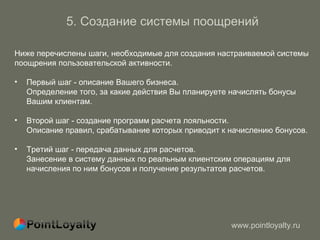 5. Создание системы поощрений Ниже перечислены шаги, необходимые для создания настраиваемой системы  поощрения пользовательской активности.  Первый шаг - описание Вашего бизнеса. Определение того, за какие действия Вы планируете начислять бонусы   Вашим клиентам. Второй шаг - создание программ расчета лояльности.  Описание правил, срабатывание которых приводит к начислению бонусов.  Третий шаг - передача данных для расчетов. Занесение в систему данных по реальным клиентским операциям для начисления по ним бонусов   и получение результатов расчетов . 