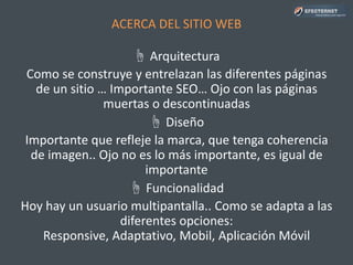 ACERCA DEL SITIO WEB
☝ Arquitectura
Como se construye y entrelazan las diferentes páginas
de un sitio … Importante SEO… Ojo con las páginas
muertas o descontinuadas
☝ Diseño
Importante que refleje la marca, que tenga coherencia
de imagen.. Ojo no es lo más importante, es igual de
importante
☝ Funcionalidad
Hoy hay un usuario multipantalla.. Como se adapta a las
diferentes opciones: Responsive, Adaptativo, Mobil,
Aplicación Móvil
 