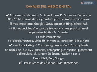 CANALES DEL MEDIO DIGITAL
✔ Motores de búsqueda V: Sales funnel D: Optimización del site
ROI, No hay forma de ser proactivo pues se limita la exposición
El más importante Google.. Otras opciones Bing, Yahoo, Ask
✔ Redes sociales V: Alcance y frecuencia muy precisas en el
segmento objetivo D: Es social
La más importante Facebook, Youtube, Linkedin, Pinterets,
Instagram, SlideShare, Google+, Twitter
✔ email marketing V: Costo y segmentación D: Spam y leads
✔ Redes de Display V: Alcance, Retargeting, contextual placement
y dimesionalplacement D: Segmentación y costo
Paute Fácil, PAL, Google
✔ Otros: Redes de afiliados, SMS, Directorios
 