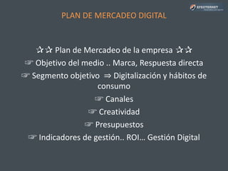 PLAN DE MERCADEO DIGITAL
✰✰ Plan de Mercadeo de la empresa ✰✰
☞ Objetivo del medio .. Marca, Respuesta directa
☞ Segmento objetivo ⇒ Digitalización y hábitos de
consumo
☞ Canales
☞ Creatividad
☞ Presupuestos
☞ Indicadores de gestión.. ROI… Gestión Digital
 