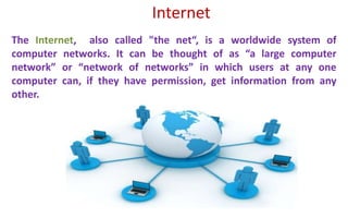 The Internet, also called "the net“, is a worldwide system of
computer networks. It can be thought of as “a large computer
network” or “network of networks” in which users at any one
computer can, if they have permission, get information from any
other.
Internet
 