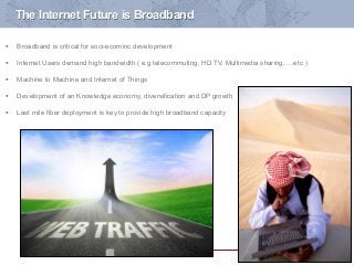 1
The Internet Future is Broadband
§  Broadband is critical for soci-ecominc development
§  Internet Users demand high bandwidth ( e.g telecommuting, HD TV, Multimedia sharing, …etc )
§  Machine to Machine and Internet of Things
§  Development of an Knowledge economy, diversification and DP growth
§  Last mile fiber deployment is key to provide high broadband capacity
 