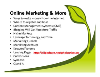 Online Marketing & More
•   Ways to make money from the internet
•   Where to register and host
•   Content Management Systems (CMS)
•   Blogging Will Get You More Traffic
•   Niche Markets
•   Leverage Technology and Time
•   Marketing Funnels
•   Marketing Avenues
•   Keyword Volume
•   Landing Pages http://slideshare.net/phelanriessen
•   Conversions
•   Synopsis
•   Q and A
 