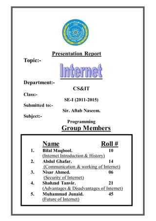 Presentation Report
Topic:-
Department:-
CS&IT
Class:-
SE-I (2011-2015)
Submitted to:-
Sir. Aftab Naseem.
Subject:-
Programming
Group Members
Name Roll #
1. Bilal Maqbool. 10
(Internet Introduction & History)
2. Abdul Ghafar. 14
(Communication & working of Internet)
3. Nisar Ahmed. 06
(Security of Internet)
4. Shahzad Tanvir. 21
(Advantages & Disadvantages of Internet)
5. Muhammad Junaid. 45
(Future of Internet)
 