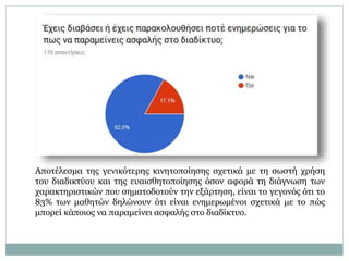 Αποτέλεσμα της γενικότερης κινητοποίησης σχετικά με τη σωστή χρήση
του διαδικτύου και της ευαισθητοποίησης όσον αφορά τη διάγνωση των
χαρακτηριστικών που σηματοδοτούν την εξάρτηση, είναι το γεγονός ότι το
83% των μαθητών δηλώνουν ότι είναι ενημερωμένοι σχετικά με το πώς
μπορεί κάποιος να παραμείνει ασφαλής στο διαδίκτυο.
 