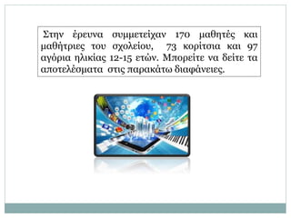 Στην έρευνα συμμετείχαν 170 μαθητές και
μαθήτριες του σχολείου, 73 κορίτσια και 97
αγόρια ηλικίας 12-15 ετών. Μπορείτε να δείτε τα
αποτελέσματα στις παρακάτω διαφάνειες.
 