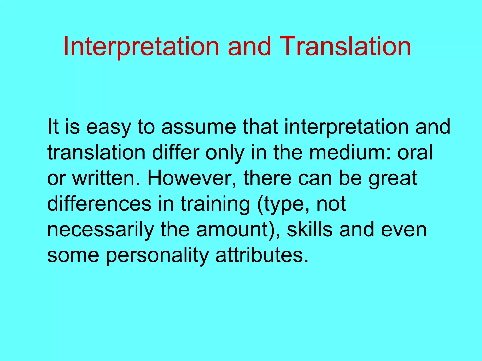 Interpretation and Translation
It is easy to assume that interpretation and
translation differ only in the medium: oral
or written. However, there can be great
differences in training (type, not
necessarily the amount), skills and even
some personality attributes.
 