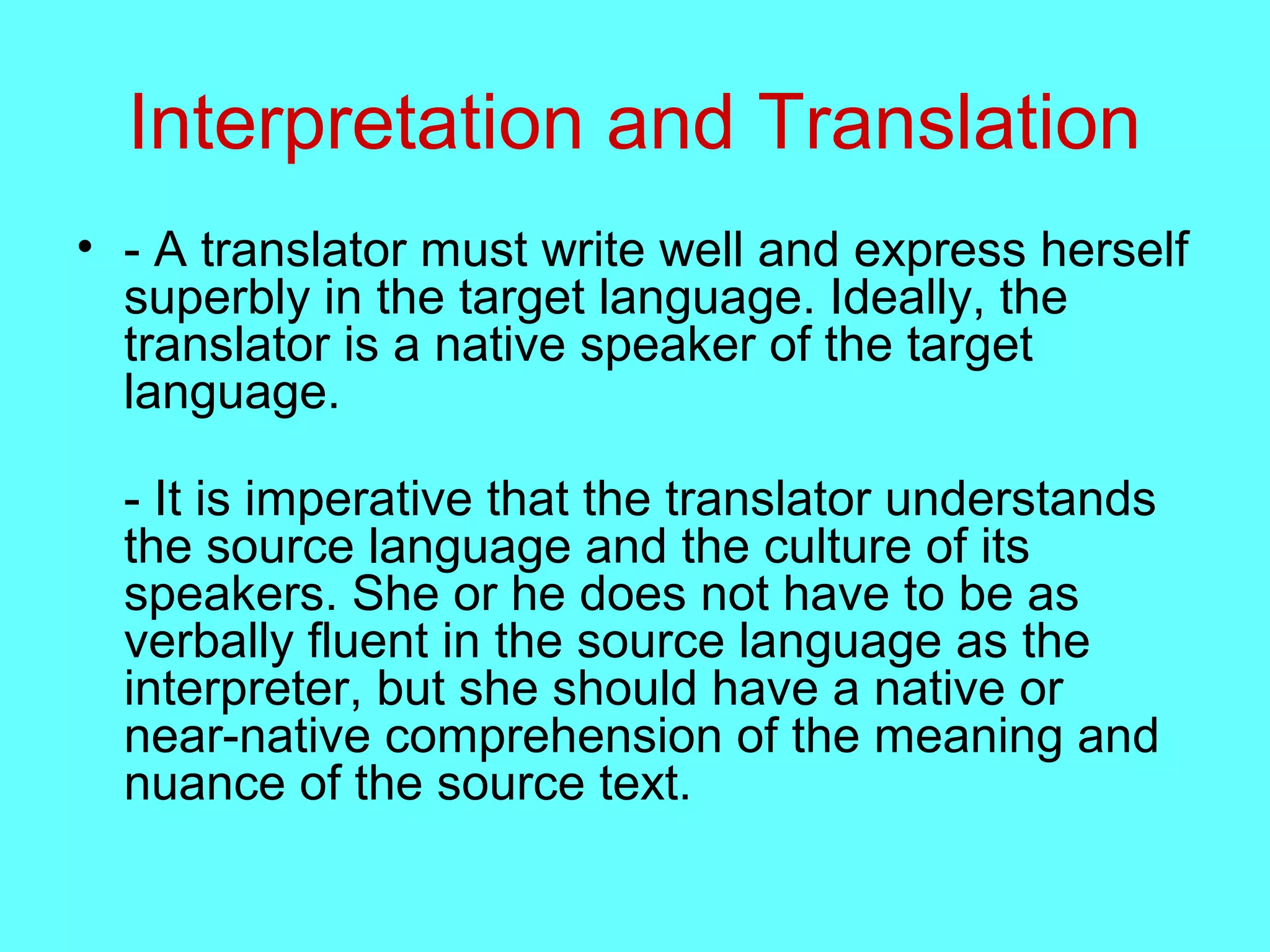 Interpretation and Translation
• - A translator must write well and express herself
superbly in the target language. Ideally, the
translator is a native speaker of the target
language.
- It is imperative that the translator understands
the source language and the culture of its
speakers. She or he does not have to be as
verbally fluent in the source language as the
interpreter, but she should have a native or
near-native comprehension of the meaning and
nuance of the source text.
 