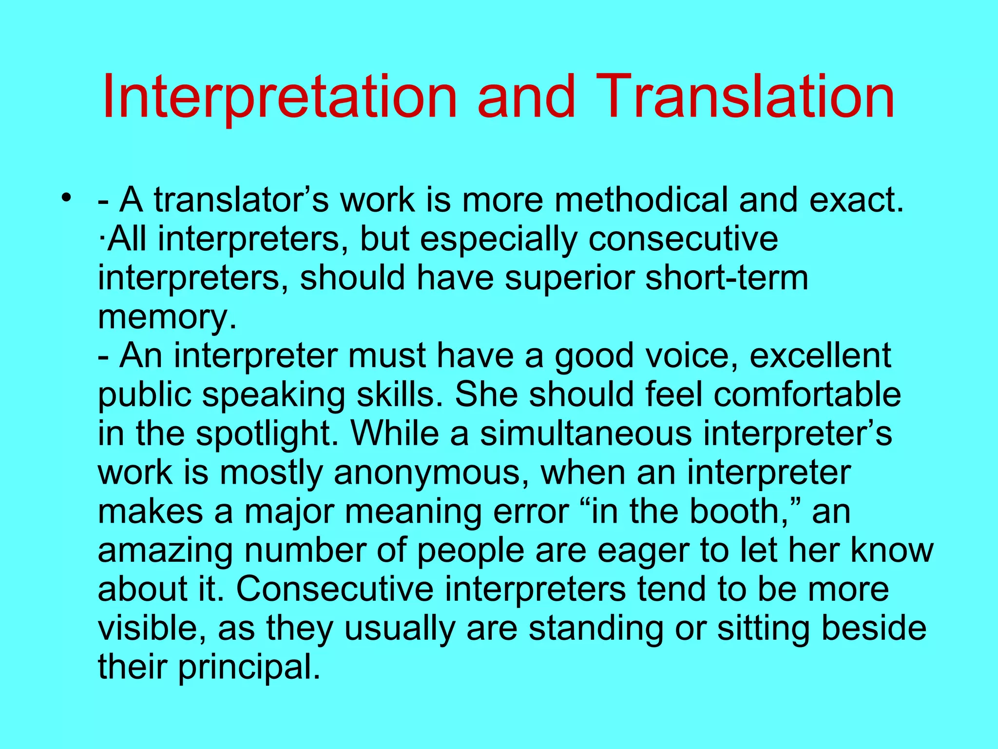 Interpretation and Translation
• - A translator’s work is more methodical and exact.
·All interpreters, but especially consecutive
interpreters, should have superior short-term
memory.
- An interpreter must have a good voice, excellent
public speaking skills. She should feel comfortable
in the spotlight. While a simultaneous interpreter’s
work is mostly anonymous, when an interpreter
makes a major meaning error “in the booth,” an
amazing number of people are eager to let her know
about it. Consecutive interpreters tend to be more
visible, as they usually are standing or sitting beside
their principal.
 