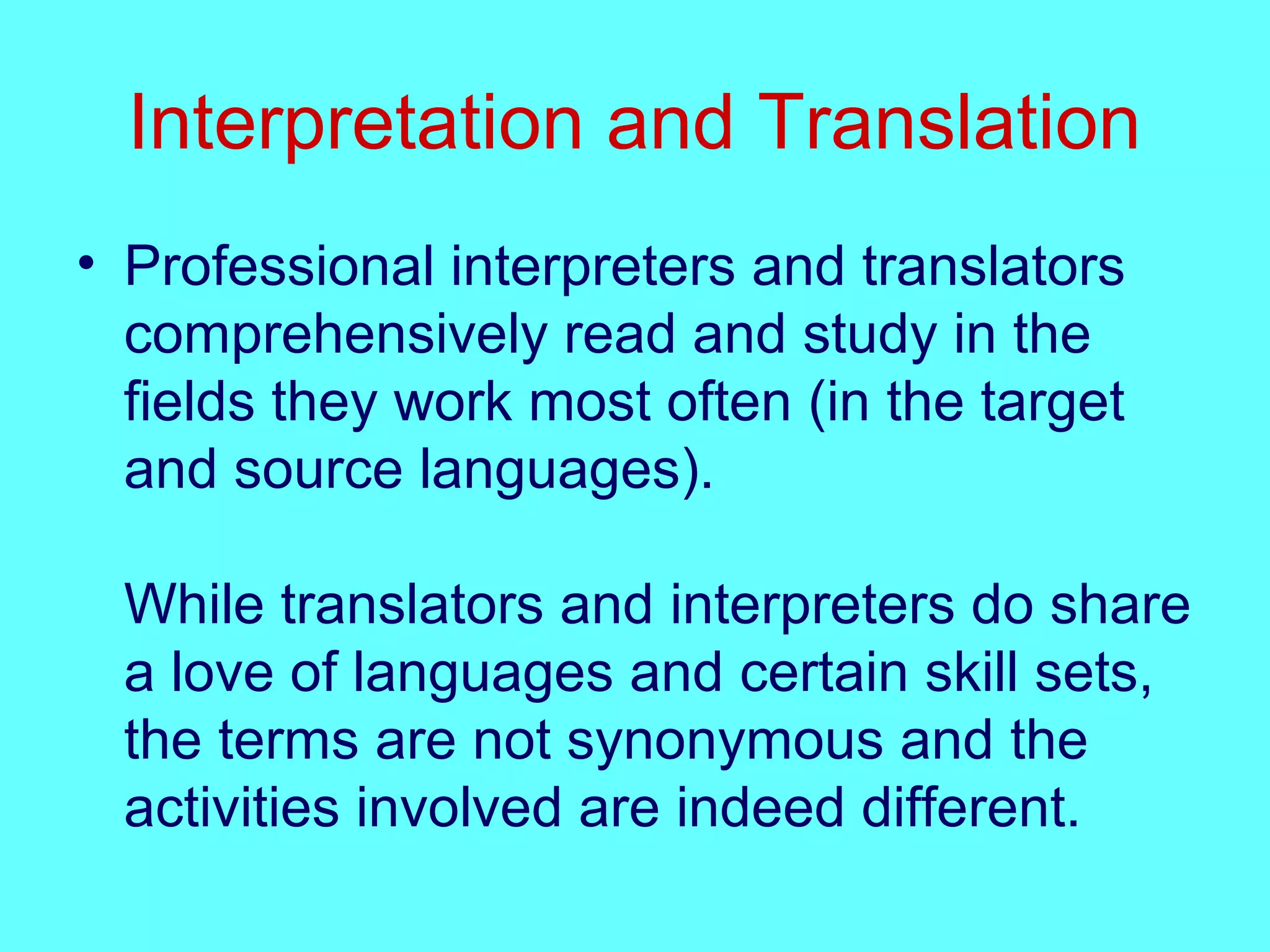 Interpretation and Translation
• Professional interpreters and translators
comprehensively read and study in the
fields they work most often (in the target
and source languages).
While translators and interpreters do share
a love of languages and certain skill sets,
the terms are not synonymous and the
activities involved are indeed different.
 