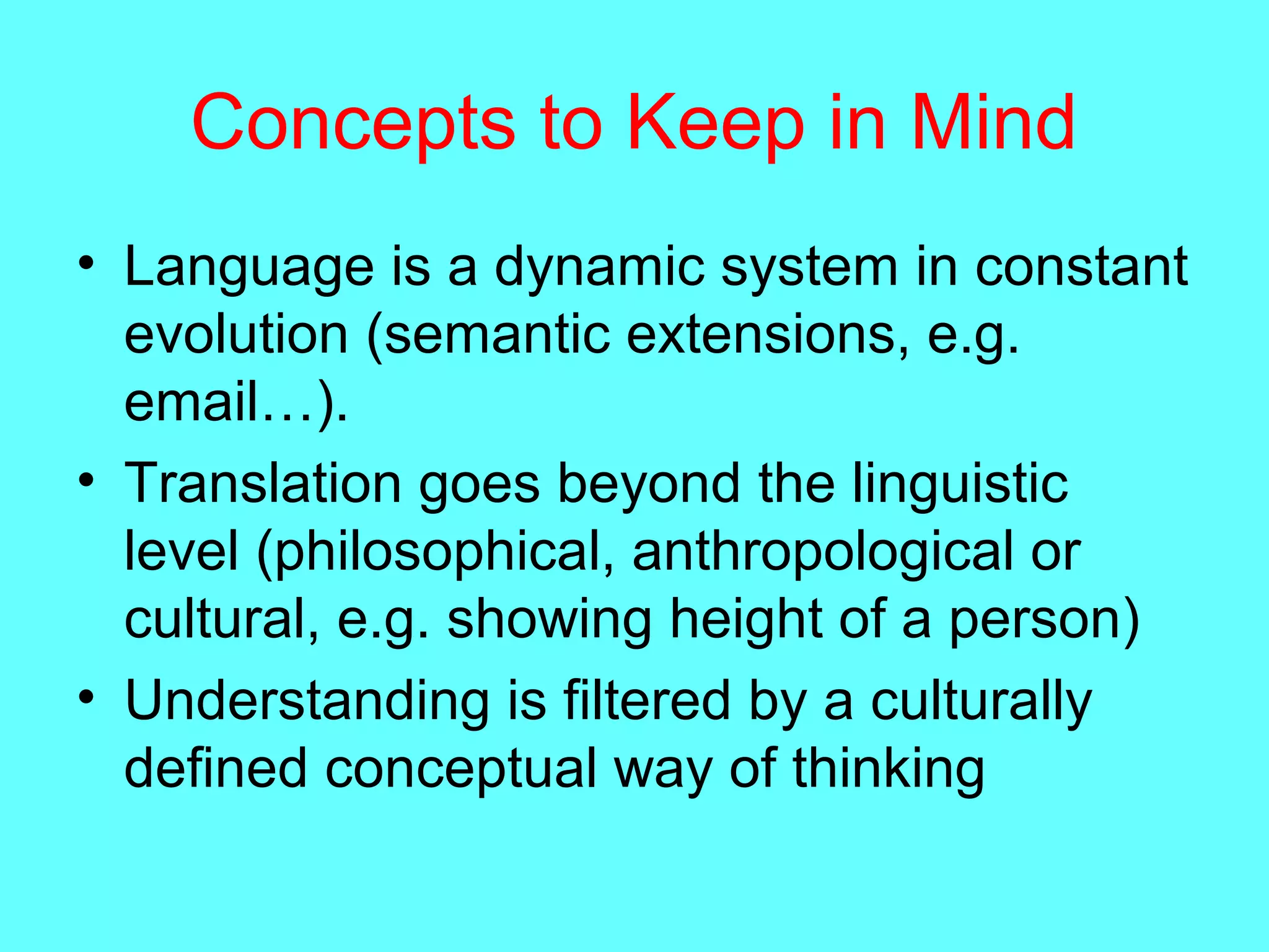 Concepts to Keep in Mind
• Language is a dynamic system in constant
evolution (semantic extensions, e.g.
email…).
• Translation goes beyond the linguistic
level (philosophical, anthropological or
cultural, e.g. showing height of a person)
• Understanding is filtered by a culturally
defined conceptual way of thinking
 