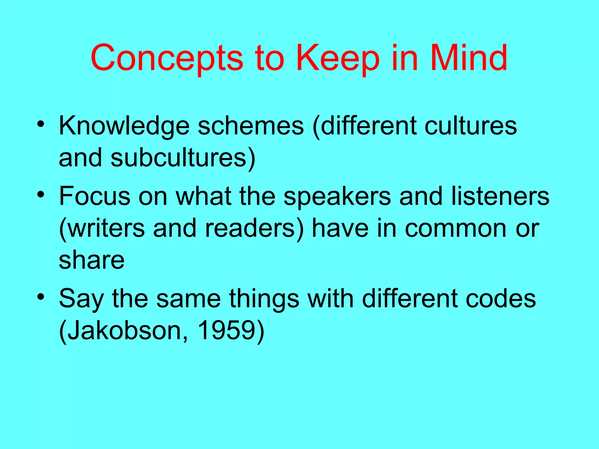 Concepts to Keep in Mind
• Knowledge schemes (different cultures
and subcultures)
• Focus on what the speakers and listeners
(writers and readers) have in common or
share
• Say the same things with different codes
(Jakobson, 1959)
 