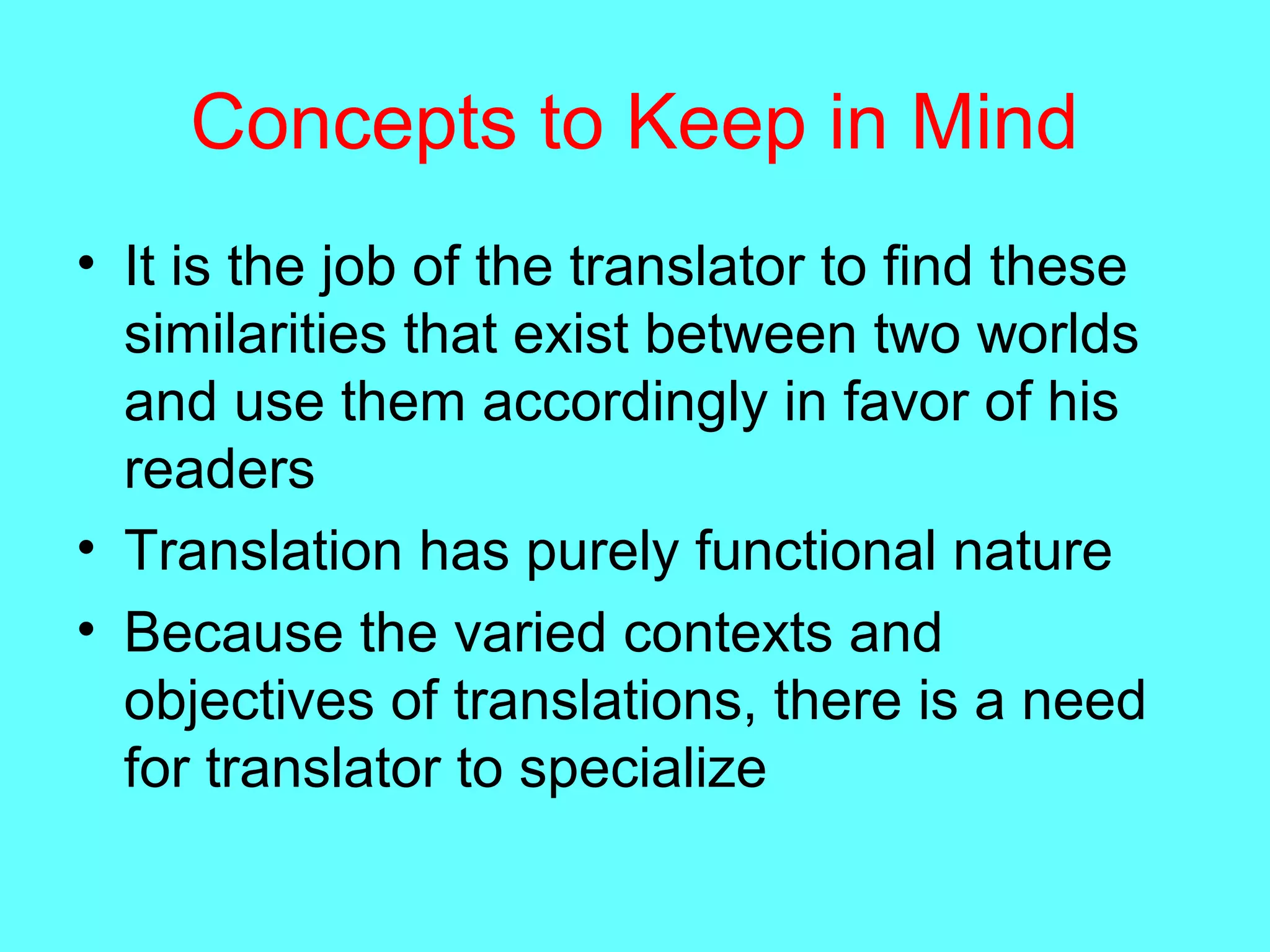 Concepts to Keep in Mind
• It is the job of the translator to find these
similarities that exist between two worlds
and use them accordingly in favor of his
readers
• Translation has purely functional nature
• Because the varied contexts and
objectives of translations, there is a need
for translator to specialize
 