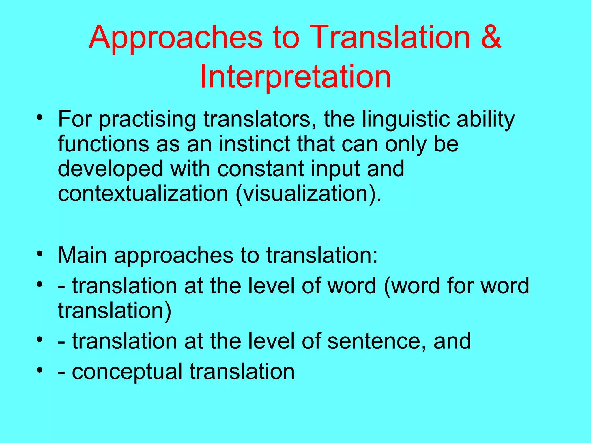 Approaches to Translation &
Interpretation
• For practising translators, the linguistic ability
functions as an instinct that can only be
developed with constant input and
contextualization (visualization).
• Main approaches to translation:
• - translation at the level of word (word for word
translation)
• - translation at the level of sentence, and
• - conceptual translation
 