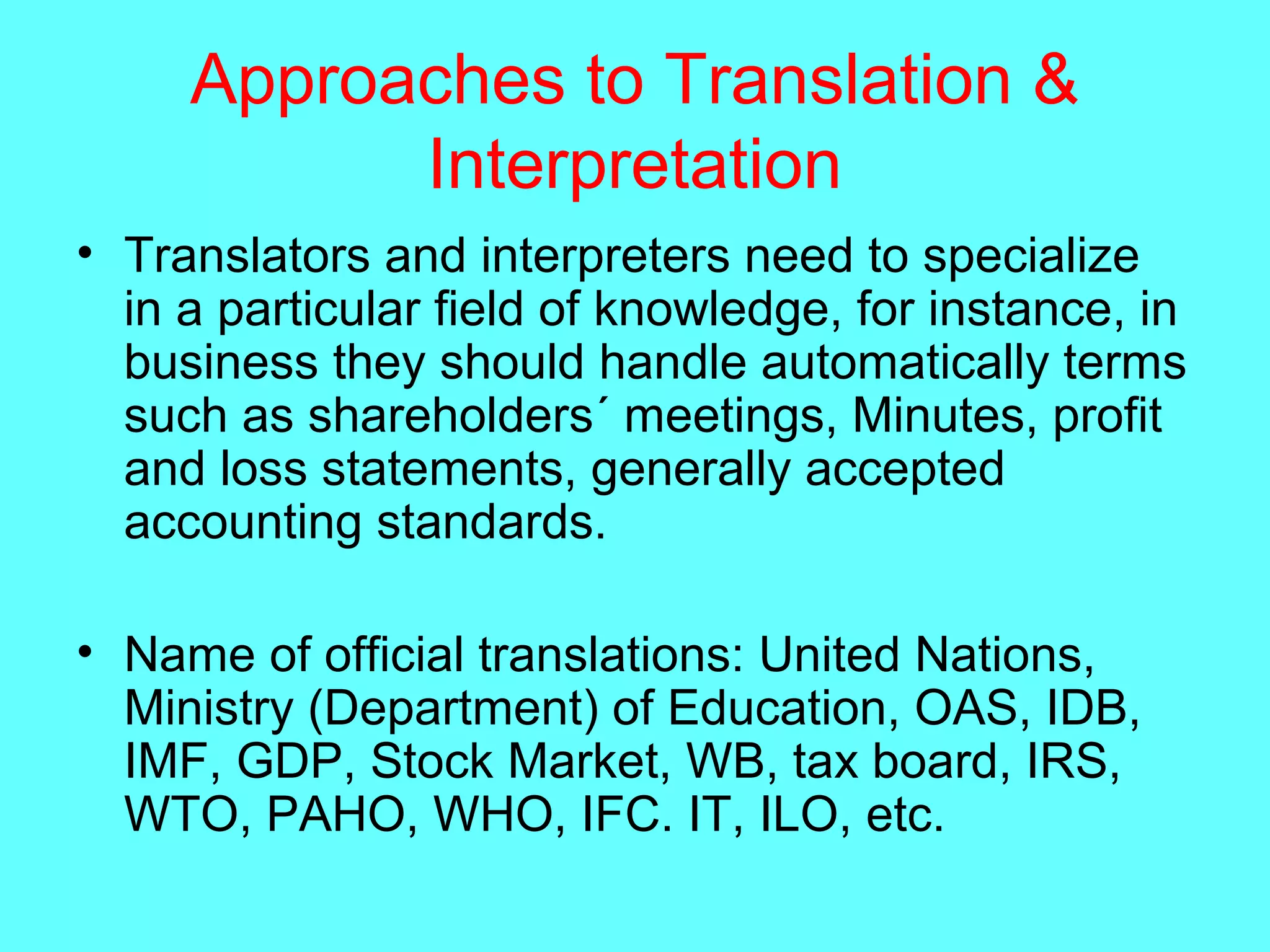 Approaches to Translation &
Interpretation
• Translators and interpreters need to specialize
in a particular field of knowledge, for instance, in
business they should handle automatically terms
such as shareholders´ meetings, Minutes, profit
and loss statements, generally accepted
accounting standards.
• Name of official translations: United Nations,
Ministry (Department) of Education, OAS, IDB,
IMF, GDP, Stock Market, WB, tax board, IRS,
WTO, PAHO, WHO, IFC. IT, ILO, etc.
 