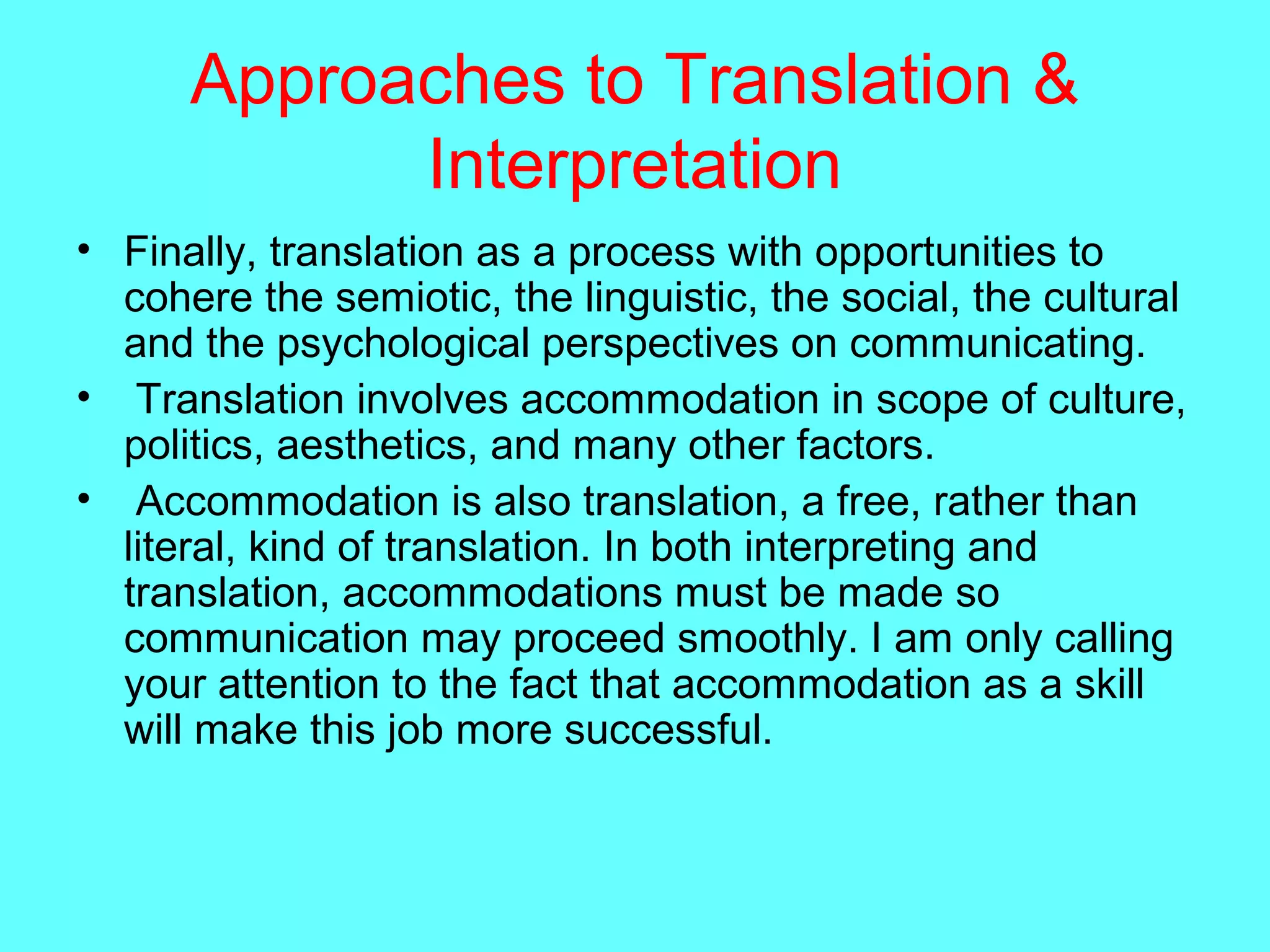 Approaches to Translation &
Interpretation
• Finally, translation as a process with opportunities to
cohere the semiotic, the linguistic, the social, the cultural
and the psychological perspectives on communicating.
• Translation involves accommodation in scope of culture,
politics, aesthetics, and many other factors.
• Accommodation is also translation, a free, rather than
literal, kind of translation. In both interpreting and
translation, accommodations must be made so
communication may proceed smoothly. I am only calling
your attention to the fact that accommodation as a skill
will make this job more successful.
 