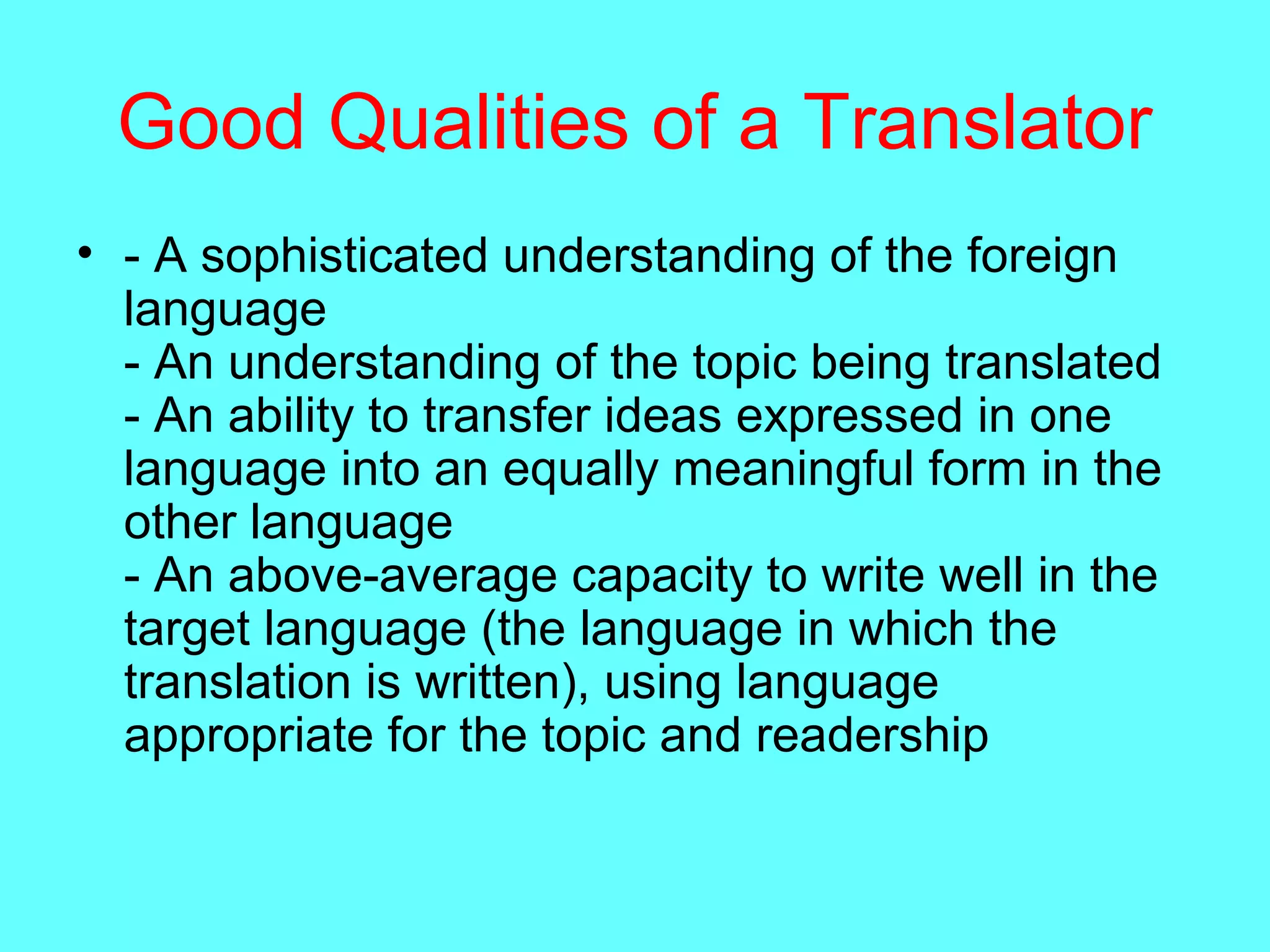 Good Qualities of a Translator
• - A sophisticated understanding of the foreign
language
- An understanding of the topic being translated
- An ability to transfer ideas expressed in one
language into an equally meaningful form in the
other language
- An above-average capacity to write well in the
target language (the language in which the
translation is written), using language
appropriate for the topic and readership
 
