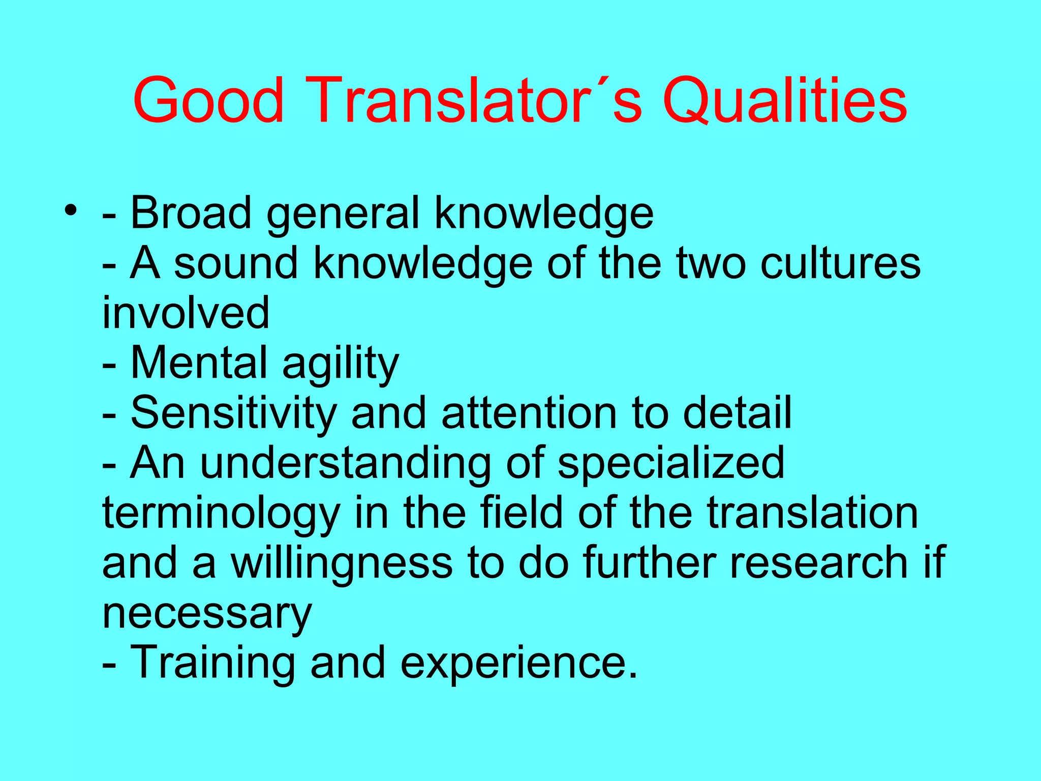 Good Translator´s Qualities
• - Broad general knowledge
- A sound knowledge of the two cultures
involved
- Mental agility
- Sensitivity and attention to detail
- An understanding of specialized
terminology in the field of the translation
and a willingness to do further research if
necessary
- Training and experience.
 