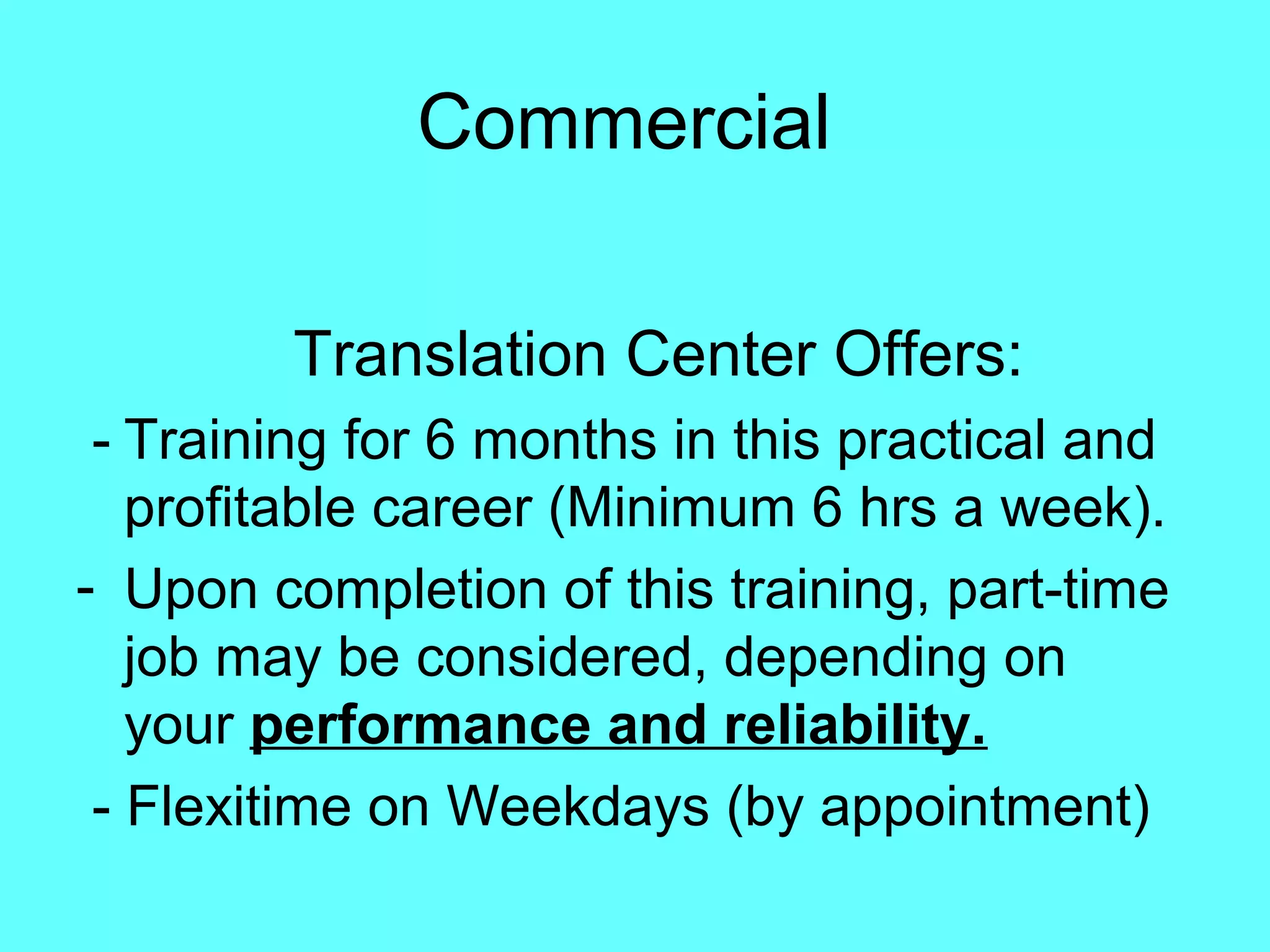 Commercial
Translation Center Offers:
- Training for 6 months in this practical and
profitable career (Minimum 6 hrs a week).
- Upon completion of this training, part-time
job may be considered, depending on
your performance and reliability.
- Flexitime on Weekdays (by appointment)
 
